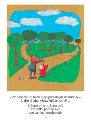 10
—Yo conozco un buen atajo para llegar sin trabajo—
le dijo el lobo, y le señaló un camino.
A Caperucita no le pareció
tan corto, porque tuvo
que caminar mucho rato.
 