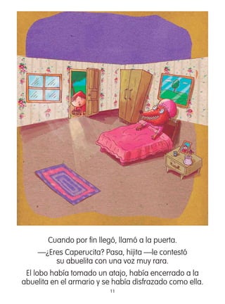 11
Cuando por ﬁn llegó, llamó a la puerta.
—¿Eres Caperucita? Pasa, hijita —le contestó
su abuelita con una voz muy rara.
El lobo había tomado un atajo, había encerrado a la
abuelita en el armario y se había disfrazado como ella.
 