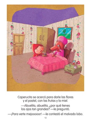 12
Caperucita se acercó para darle las ﬂores
y el pastel, con las frutas y la miel.
—Abuelita, abuelita, ¿por qué tienes
los ojos tan grandes? —le preguntó.
—¡Para verte mejooooor! —le contestó el malvado lobo.
 