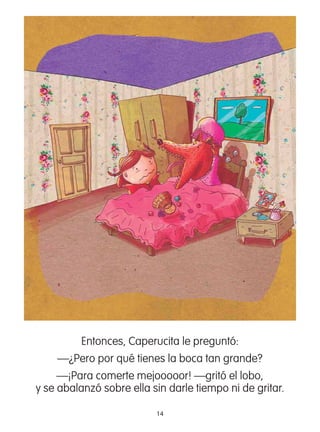 14
Entonces, Caperucita le preguntó:
—¿Pero por qué tienes la boca tan grande?
—¡Para comerte mejooooor! —gritó el lobo,
y se abalanzó sobre ella sin darle tiempo ni de gritar.
 