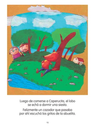 15
Luego de comerse a Caperucita, el lobo
se echó a dormir una siesta.
Felizmente un cazador que pasaba
por ahí escuchó los gritos de la abuelita.
 