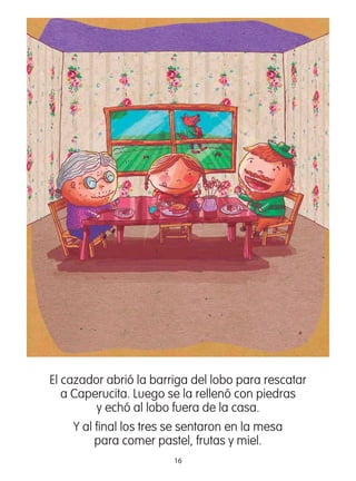 16
El cazador abrió la barriga del lobo para rescatar
a Caperucita. Luego se la rellenó con piedras
y echó al lobo fuera de la casa.
Y al ﬁnal los tres se sentaron en la mesa
para comer pastel, frutas y miel.
 