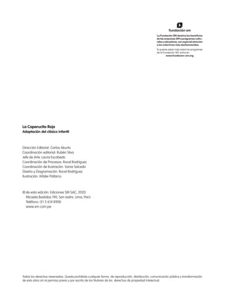 Todos los derechos reservados. Queda prohibida cualquier forma de reproducción, distribución, comunicación pública y transformación
de esta obra sin el permiso previo y por escrito de los titulares de los derechos de propiedad intelectual.
La Caperucita Roja
Adaptación del clásico infantil
Dirección Editorial: Carlos Aburto
Coordinación editorial: Rubén Silva
Jefe de Arte: Laura Escobedo
Coordinación de Procesos: Rocel Rodríguez
Coordinación de Ilustración: Vania Salcedo
Diseño y Diagramación: Rocel Rodríguez
Ilustración: Wilder Pallarco
©de esta edición: Ediciones SM SAC, 2020
Micaela Bastidas 190, San Isidro. Lima, Perú
Teléfono: (51 1) 614 8900
www.sm.com.pe
 