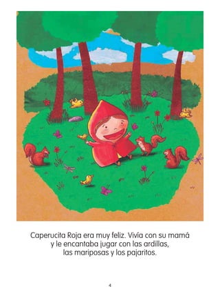 4
Caperucita Roja era muy feliz. Vivía con su mamá
y le encantaba jugar con las ardillas,
las mariposas y los pajaritos.
 