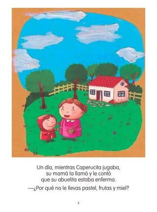 5
Un día, mientras Caperucita jugaba,
su mamá la llamó y le contó
que su abuelita estaba enferma.
—¿Por qué no le llevas pastel, frutas y miel?
 