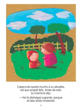 6
Caperucita quería mucho a su abuelita,
así que aceptó feliz. Antes de salir,
su mamá le dijo:
—No te distraigas jugando, porque
el lobo anda rondando.
 