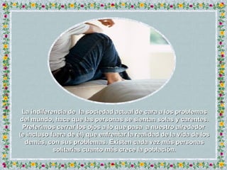 La indiferencia de  la sociedad actual de cara a los problemas del mundo, hace que las personas se sientan solas y carentes. Preferimos cerrar los ojos a lo que pasa  a nuestro alrededor  (e incluso fuera de él) que enfrentar la realidad de la vida de los demás, con sus problemas. Existen cada vez más personas solitarias cuanto más crece la población. 