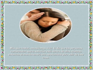 Más que hablar, necesitamos vivir. El día que las personas comprendan que la solución está dentro de ellas mismas, entonces el mundo tendrá una oportunidad para salir de éste caos.  