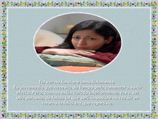Tal vez no funcione inmediatamente.  Es un remedio que necesita de tiempo para comenzar a surtir efecto. Pero, cuando estés curado interiormente, vas a ser otra persona, de forma tal que será imposible no recibir en retorno la felicidad que repartiste. 