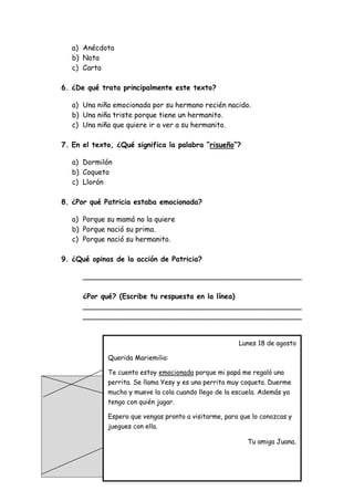 a) Anécdota
b) Nota
c) Carta
6. ¿De qué trata principalmente este texto?
a) Una niña emocionada por su hermano recién nacido.
b) Una niña triste porque tiene un hermanito.
c) Una niña que quiere ir a ver a su hermanito.
7. En el texto, ¿Qué significa la palabra “risueño”?
a) Dormilón
b) Coqueto
c) Llorón
8. ¿Por qué Patricia estaba emocionada?
a) Porque su mamá no la quiere
b) Porque nació su prima.
c) Porque nació su hermanito.
9. ¿Qué opinas de la acción de Patricia?
_________________________________________________
¿Por qué? (Escribe tu respuesta en la línea)
_________________________________________________
_________________________________________________
Lunes 18 de agosto
Querida Mariemilia:
Te cuento estoy emocionada porque mi papá me regaló una
perrita. Se llama Yesy y es una perrita muy coqueta. Duerme
mucho y mueve la cola cuando llego de la escuela. Además ya
tengo con quién jugar.
Espero que vengas pronto a visitarme, para que lo conozcas y
juegues con ella.
Tu amiga Juana.
 