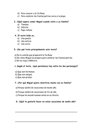 b) Para conocer a la tía Rosa.
c) Para celebrar las fiestas patrias cerca a la playa.
3. ¿Qué espera comer Miguel cuando visite a su familia?
a) Tamales
b) Cebiche
c) Papa rellena.
4. El texto leído es…
a) Una poesía
b) Una noticia
c) Una carta
5. ¿De qué trata principalmente este texto?
a) De la comida que preparará la tía Rosa.
b) De cómo Miguel se prepara para celebrar las fiestas patrias.
c) De su viaje a Máncora.
6. Según el texto, ¿qué parentesco hay entre los dos personajes?
a) Que son hermanos.
b) Que son amigos.
c) Que son primos.
7. ¿Por qué Miguel quiere divertirse mucho con su familia?
a) Porque saldrá de vacaciones de medio año.
b) Porque saldrá de vacaciones de fin de año.
c) Porque ha sacado buenas notas en su libreta.
8. ¿Qué te gustaría hacer en estas vacaciones de medio año?
__________________________________________________
__________________________________________________
 