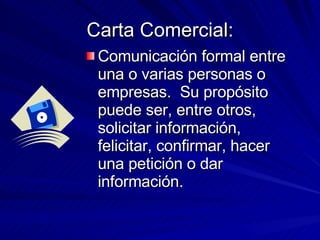 Carta Comercial: Comunicación formal entre una o varias personas o empresas. Su propósito puede ser, entre otros, solicitar información, felicitar, confirmar, hacer una petición o dar información.
