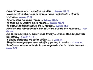 En mi libro estaban escritos tus días…  Salmos 139.16 Yo determiné el momento exacto de tu nacimiento y donde vivirías…  Hechos 17.26 Tu creación fue maravillosa…  Salmos 139.14 Te hice en el vientre de tu madre…  Salmos 139.13 Te saqué de las entrañas de tu madre…  Salmos 71.6   He sido mal representado por aquellos que no me conocen…  Juan 8.41-44 No estoy enojado ni distante de ti; soy la manifestación perfecta del amor…  1 Juan 4.16 Y deseo derramar mi amor sobre ti... 1  Juan 3.1 Simplemente porque eres mi hijo y yo soy tu padre…  1 Juan 3.1   Te ofrezco mucho más de lo que te podría dar tu padre terrenal…  Mateo 7.11 