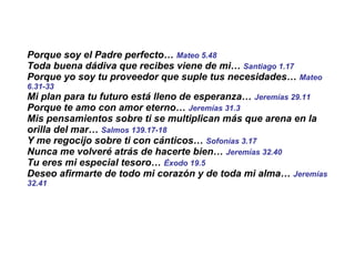 Porque soy el Padre perfecto…  Mateo 5.48   Toda buena dádiva que recibes viene de mi…  Santiago 1.17 Porque yo soy tu proveedor que suple tus necesidades…  Mateo 6.31-33 Mi plan para tu futuro está lleno de esperanza…  Jeremías 29.11 Porque te amo con amor eterno…  Jeremías 31.3 Mis pensamientos sobre ti se multiplican más que arena en la orilla del mar…  Salmos 139.17-18 Y me regocijo sobre ti con cánticos…  Sofonías 3.17   Nunca me volveré atrás de hacerte bien…  Jeremías 32.40 Tu eres mi especial tesoro…  Éxodo 19.5 Deseo afirmarte de todo mi corazón y de toda mi alma…  Jeremías 32.41 