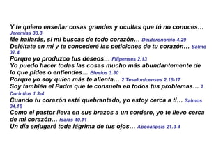 Y te quiero enseñar cosas grandes y ocultas que tú no conoces…  Jeremías 33.3 Me hallarás, si mi buscas de todo corazón…  Deuteronomio 4.29 Deléitate en mí y te concederé las peticiones de tu corazón…  Salmo 37.4 Porque yo produzco tus deseos…  Filipenses 2.13 Yo puedo hacer todas las cosas mucho más abundantemente de lo que pides o entiendes…  Efesios 3.30 Porque yo soy quien más te alienta…  2 Tesalonicenses 2.16-17   Soy también el Padre que te consuela en todos tus problemas…  2 Corintios 1.3-4   Cuando tu corazón está quebrantado, yo estoy cerca a ti…  Salmos 34.18 Como el pastor lleva en sus brazos a un cordero, yo te llevo cerca de mi corazón…  Isaías 40.11 Un día enjugaré toda lágrima de tus ojos…  Apocalipsis 21.3-4 