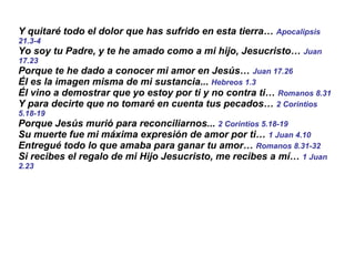 Y quitaré todo el dolor que has sufrido en esta tierra…  Apocalipsis 21.3-4  Yo soy tu Padre, y te he amado como a mi hijo, Jesucristo…  Juan 17.23 Porque te he dado a conocer mi amor en Jesús…  Juan 17.26   Él es la imagen misma de mi sustancia...  Hebreos 1.3   Él vino a demostrar que yo estoy por ti y no contra ti…  Romanos 8.31 Y para decirte que no tomaré en cuenta tus pecados…  2 Corintios 5.18-19 Porque Jesús murió para reconciliarnos...  2 Corintios 5.18-19 Su muerte fue mi máxima expresión de amor por ti…  1 Juan 4.10   Entregué todo lo que amaba para ganar tu amor…  Romanos 8.31-32 Si recibes el regalo de mi Hijo Jesucristo, me recibes a mí…  1 Juan 2.23 