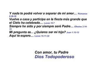 Y nada te podrá volver a separar de mi amor…  Romanos 8.38-39 Vuelve a casa y participa en la fiesta más grande que el Cielo ha celebrado…  Lucas 15.7 Siempre he sido y por siempre seré Padre…  Efesios 3.14-15 Mi pregunta es... ¿Quieres ser mi hijo?  Juan 1.12-13   Aquí te espero…  Lucas 15.11-32 Con amor, tu Padre Dios Todopoderoso 