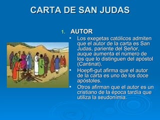 CARTA DE SAN JUDAS AUTOR  Los exegetas católicos admiten que el autor de la carta es San Judas, pariente del Señor, auque aumenta el número de los que lo distinguen del apóstol (Cantinat). Hoepfl-gut afirma que el autor de la carta es uno de los doce apóstoles. Otros afirman que el autor es un cristiano de la época tardía que utiliza la seudonímia.  