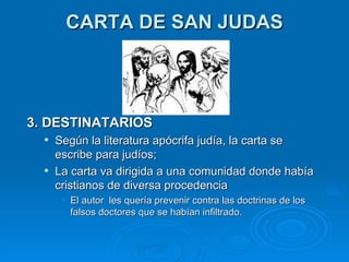 CARTA DE SAN JUDAS 3. DESTINATARIOS Según la literatura apócrifa judía, la carta se escribe para judíos;  La carta va dirigida a una comunidad donde había cristianos de diversa procedencia  El autor  les quería prevenir contra las doctrinas de los falsos doctores que se habían infiltrado. 