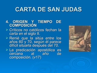 CARTA DE SAN JUDAS 4. ORIGEN Y TIEMPO DE COMPOSICIÓN Críticos no católicos fechan la carta en el siglo II. Renié que la sitúa entre los años 60 y 70, según él parece difícil situarla después del 70.  La predicación apostólica es cercana al año de composición. (v17)  