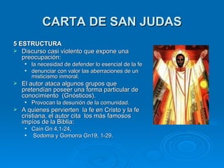 CARTA DE SAN JUDAS 5 ESTRUCTURA Discurso casi violento que expone una preocupación: la necesidad de defender lo esencial de la fe  denunciar con valor las aberraciones de un misticismo inmoral. El autor ataca algunos grupos que pretendían poseer una forma particular de conocimiento  (Gnósticos).  Provocan la desunión de la comunidad. A quienes pervierten  la fe en Cristo y la fe cristiana, el autor cita  los más famosos impíos de la Biblia:  Caín Gn 4,1-24, Sodoma y Gomorra Gn19, 1-29. 