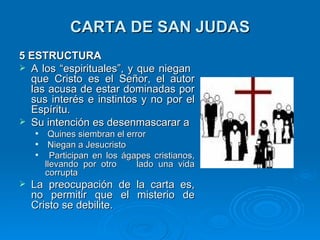 CARTA DE SAN JUDAS 5 ESTRUCTURA A los “espirituales”, y que niegan  que Cristo es el Señor, el autor las acusa de estar dominadas por sus interés e instintos y no por el Espíritu. Su intención es desenmascarar a Quines siembran el error Niegan a Jesucristo  Participan en los ágapes cristianos, llevando por otro  lado una vida corrupta La preocupación de la carta es, no permitir que el misterio de Cristo se debilite. 