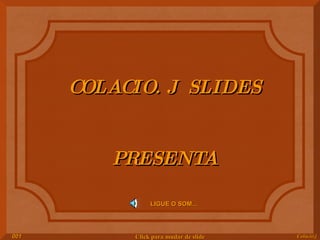 COLACIO. J  SLIDES PRESENTA LIGUE O SOM... Colacio.j 001 Click para mudar de slide 