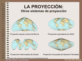 LA PROYECCIÓN: Otros sistemas de proyección Proyección equivalente de Aitoff  Proyeción pseudo cónica de Bonne Projección sinusoidal de Sansson Flansteed  Proyección interrumpida de Goode  Fuente:  http://gcremona.freespaces.com/cartografia/ppios6.html Prof. Isaac Buzo Sánchez 