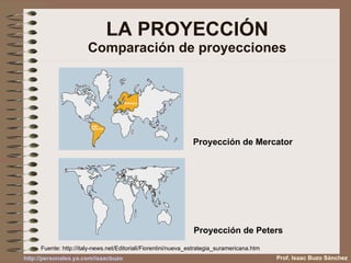 LA PROYECCIÓN Comparación de proyecciones Proyección de Mercator Proyección de Peters Fuente:  http://italy-news.net/Editoriali/Fiorentini/nueva_estrategia_suramericana.htm Prof. Isaac Buzo Sánchez 