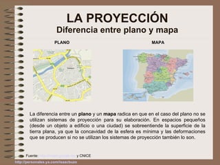LA PROYECCIÓN Diferencia entre plano y mapa PLANO MAPA La diferencia entre un  plano  y un  mapa  radica en que en el caso del plano no se utilizan sistemas de proyección para su elaboración. En espacios pequeños (desde un objeto a edificio o una ciudad) se sobreentiende la superficie de la tierra plana, ya que la concavidad de la esfera es mínima y las deformaciones que se producen si no se utilizan los sistemas de proyección también lo son. Fuente:  http://maps.google.es/  y CNICE 
