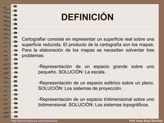 DEFINICIÓN Prof. Isaac Buzo Sánchez Cartografiar consiste en representar un superficie real sobre una superficie reducida. El producto de la cartografía son los mapas. Para la elaboración de los mapas se necesitan solventar tres problemas: Representación de un espacio grande sobre uno pequeño. SOLUCIÓN: La escala. Representación de un espacio esférico sobre un plano. SOLUCIÓN: Los sistemas de proyección. Representación de un espacio tridimensional sobre uno bidimensional. SOLUCIÓN: Los sistemas topográficos. 