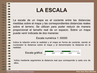 LA ESCALA La escala de un mapa es el cociente entre las distancias medidas sobre el mapa y las correspondientes distancias reales sobre el terreno. Se utilizan para poder reducir de manera proporcional el tamaño real de un espacio. Sobre un mapa puede venir indicada de dos maneras: Escala numérica 1: 50000 Indica la relación entre la realidad y el mapa en forma de cociente, siendo el numerador la distancia sobre el mapa y el denominador la distancia en la realidad. Indica mediante segmentos la distancia real que corresponde a cada uno de ellos. Prof. Isaac Buzo Sánchez Escala gráfica  