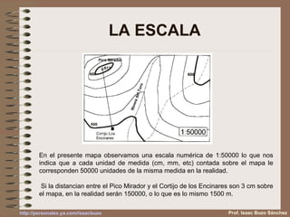 LA ESCALA En el presente mapa observamos una escala numérica de 1:50000 lo que nos indica que a cada unidad de medida (cm, mm, etc) contada sobre el mapa le corresponden 50000 unidades de la misma medida en la realidad. Si la distancian entre el Pico Mirador y el Cortijo de los Encinares son 3 cm sobre el mapa, en la realidad serán 150000, o lo que es lo mismo 1500 m. Prof. Isaac Buzo Sánchez 