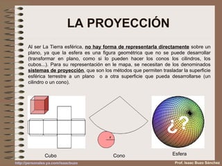 LA PROYECCIÓN Al ser La Tierra esférica,  no hay forma de representarla directamente  sobre un plano, ya que la esfera es una figura geométrica que no se puede desarrollar (transformar en plano, como si lo pueden hacer los conos los cilindros, los cubos...). Para su representación en le mapa, se necesitan de los denominados  sistemas de proyección , que son los métodos que permiten trasladar la superficie esférica terrestre a un plano  o a otra superficie que pueda desarrollarse (un cilindro o un cono). Cubo Cono Esfera Prof. Isaac Buzo Sánchez ¿? 