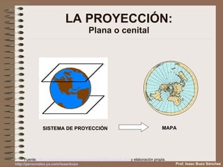 LA PROYECCIÓN: Plana o cenital SISTEMA DE PROYECCIÓN MAPA  Fuente:  http:// gcremona . freespaces . com / cartografia /ppios6. html  y elaboración propia. Prof. Isaac Buzo Sánchez 