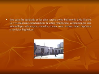 Esta casa fue declarada en los años setenta como Patrimonio de la Nación. La vivienda tiene características de estilo republicano, compuesta por una sala múltiple, sala mayor, comedor, cocina, solar, terraza, taller, depósitos y servicios higiénicos.  