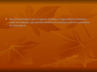 Para el historiador Luis Cavagnaro Orellana, el lugar debería instituirse como un santuario, que permita mostrar en su primera sala los testimonios de otras épocas.  