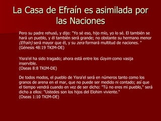 La Casa de Efraín es asimilada por las Naciones Pero su padre rehusó, y dijo: "Yo sé eso, hijo mío, yo lo sé. El también se hará un pueblo, y él también será grande; no obstante su hermano menor  (Efraín)  será mayor que él, y su  zera  formará multitud de naciones.   "  (Génesis 48:19 TKIM-DE) Yisra'el ha sido tragado; ahora está entre los  Goyim  como vasija inservible.  (Oseas 8:8 TKIM-DE) De todos modos, el pueblo de Yisra'el será en números tanto como los granos de arena en el mar, que no puede ser medido ni contado; así que el tiempo vendrá cuando en vez de ser dicho: "Tú no eres mi pueblo," será dicho a ellos: "Ustedes son los hijos del Elohim viviente."  (Oseas 1:10 TKIM-DE) 