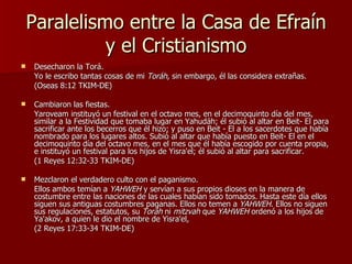 Paralelismo entre la Casa de Efraín y el Cristianismo Desecharon la Torá. Yo le escribo tantas cosas de mi  Toráh , sin embargo, él las considera extrañas.  (Oseas 8:12 TKIM-DE) Cambiaron las fiestas. Yaroveam instituyó un festival en el octavo mes, en el decimoquinto día del mes, similar a la Festividad que tomaba lugar en Yahudáh; él subió al altar en Beit- El para sacrificar ante los becerros que él hizo; y puso en Beit - El a los sacerdotes que había nombrado para los lugares altos. Subió al altar que había puesto en Beit- El en el decimoquinto día del octavo mes, en el mes que él había escogido por cuenta propia, e instituyó un festival para los hijos de Yisra'el; él subió al altar para sacrificar.  (1 Reyes 12:32-33 TKIM-DE) Mezclaron el verdadero culto con el paganismo. Ellos ambos temían a  YAHWEH  y servían a sus propios dioses en la manera de costumbre entre las naciones de las cuales habían sido tomados. Hasta este día ellos siguen sus antiguas costumbres paganas. Ellos no temen a  YAHWEH . Ellos no siguen sus regulaciones, estatutos, su  Toráh  ni  mitzvah  que  YAHWEH  ordenó a los hijos de Ya'akov, a quien le dio el nombre de Yisra'el,  (2 Reyes 17:33-34 TKIM-DE) 