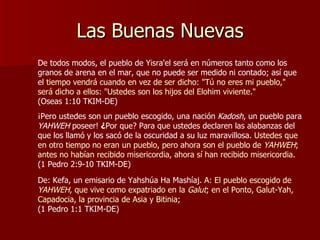 Las Buenas Nuevas De todos modos, el pueblo de Yisra'el será en números tanto como los granos de arena en el mar, que no puede ser medido ni contado; así que el  tiempo vendrá cuando en vez de ser dicho: "Tú no eres mi pueblo," será dicho a ellos: "Ustedes son los hijos del Elohim viviente."   (Oseas 1:10 TKIM-DE) ¡Pero ustedes son un pueblo escogido, una nación   Kadosh , un pueblo para  YAHWEH  poseer!  ¿ Por que? Para que ustedes declaren las alabanzas del que los llamó y los sacó de la oscuridad a su luz maravillosa.  Ustedes que en otro tiempo no eran un pueblo, pero ahora son el pueblo de  YAHWEH ; antes no habían recibido misericordia, ahora sí han recibido misericordia.   (1 Pedro 2:9-10 TKIM-DE) De: Kefa, un emisario de Yahshúa Ha Mashíaj.  A: El pueblo escogido de  YAHWEH , que vive como expatriado en la  Galut ; en el Ponto, Galut-Yah, Capadocia, la provincia de Asia y Bitinia;  (1 Pedro 1:1 TKIM-DE) 