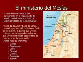 El ministerio del Mesías "Tierra de Zevulun y tierra de Naftali, hacia el lago, más allá del Yarden, Galil-de-los- Goyim,   el pueblo que vive en tinieblas, ha visto gran luz; sobre los que viven en la región bajo sombra de muerte, la luz ha amanecido."   (Mateo 4:15-16 TKIM-DE) El ministerio de Yahshua fue mayormente en la región norte de Israel, donde habitaba la Casa de Efraín; alrededor del lago de Galilea: Galilea Capernaum Caná Nazaret Gadera Decápolis Samaria 