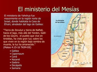 El ministerio del Mesías "Tierra de Zevulun y tierra de Naftali, hacia el lago, más allá del Yarden, Galil-de-los- Goyim,   el pueblo que vive en tinieblas, ha visto gran luz; sobre los que viven en la región bajo sombra de muerte, la luz ha amanecido."   (Mateo 4:15-16 TKIM-DE) El ministerio de Yahshua fue mayormente en la región norte de Israel, donde habitaba la Casa de Efraín; alrededor del lago de Galilea: Galilea Capernaum Caná Nazaret Gadera Decápolis Samaria 