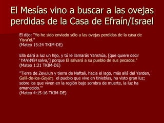 El Mesías vino a buscar a las ovejas perdidas de la Casa de Efraín/Israel El dijo: " Yo he sido enviado sólo a las ovejas perdidas de la casa de Yisra'el ."  (Mateo 15:24 TKIM-DE) Ella dará a luz un hijo, y tú le llamarás Yahshúa, [que quiere decir ' YAHWEH  salva,'] porque  El salvará a su pueblo de sus pecados ."  (Mateo 1:21 TKIM-DE) "Tierra de Zevulun y tierra de Naftali, hacia el lago, más allá del Yarden,  Galil-de-los- Goyim ,   el pueblo que vive en tinieblas, ha visto gran luz; sobre los que viven en la región bajo sombra de muerte, la luz ha amanecido."'  (Mateo 4:15-16 TKIM-DE) 