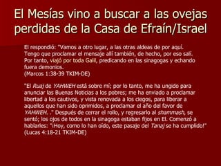 El Mesías vino a buscar a las ovejas perdidas de la Casa de Efraín/Israel El respondió: "Vamos a otro lugar, a las otras aldeas de por aquí. Tengo que proclamar el mensaje allí también, de hecho, por eso salí. Por tanto,  viajó por toda Galil , predicando en las sinagogas y echando fuera demonios.  (Marcos 1:38-39 TKIM-DE) "El  Ruaj  de  YAHWEH  está sobre mí; por lo tanto, me ha ungido para anunciar las Buenas Noticias a los pobres; me ha enviado a proclamar libertad a los cautivos, y vista renovada a los ciegos, para liberar a aquellos que han sido oprimidos, a proclamar el año del favor de  YAHWEH . ." Después de cerrar el rollo, y regresarlo al  shammash , se sentó; los ojos de todos en la sinagoga estaban fijos en El. Comenzó a hablarles: "¡Hoy, como lo han oído, este pasaje del  Tanaj  se ha cumplido!"  (Lucas 4:18-21 TKIM-DE) 