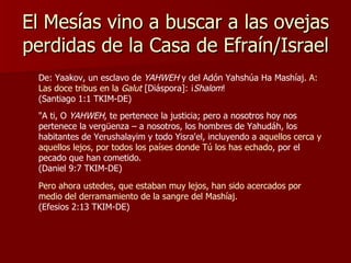 El Mesías vino a buscar a las ovejas perdidas de la Casa de Efraín/Israel De: Yaakov, un esclavo de  YAHWEH  y del Adón Yahshúa Ha Mashíaj.  A: Las doce tribus en la  Galut  [Diáspora]: ¡ Shalom !  (Santiago 1:1 TKIM-DE) "A ti, O  YAHWEH , te pertenece la justicia; pero a nosotros hoy nos pertenece la vergüenza – a nosotros, los hombres de Yahudáh, los habitantes de Yerushalayim y todo Yisra'el, incluyendo a  aquellos cerca y aquellos lejos, por todos los países donde Tú los has echado , por el pecado que han cometido. (Daniel 9:7 TKIM-DE) Pero ahora ustedes, que estaban muy lejos, han sido acercados por medio del derramamiento de la sangre del Mashíaj.  (Efesios 2:13 TKIM-DE) 