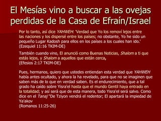 El Mesías vino a buscar a las ovejas perdidas de la Casa de Efraín/Israel Por lo tanto, así dice  YAHWEH : 'Verdad que Yo los removí lejos entre las naciones y los dispersé entre los países ; no obstante, Yo he sido un pequeño Lugar Kadosh para ellos en los países a los cuales han ido.' (Ezequiel 11:16 TKIM-DE) También cuando vino,  El anunció como Buenas Noticias,  Shalom  a ti que estás lejos, y  Shalom  a aquellos que están cerca ,   (Efesios 2:17 TKIM-DE) Pues, hermanos, quiero que ustedes entiendan esta verdad que  YAHWEH  había antes ocultado, y ahora la ha revelado, para que no se imaginen que saben más de lo que en verdad saben. Es el endurecimiento, que a tal grado ha caído sobre Yisra'el  hasta que el mundo Gentil haya entrado en la totalidad ; y así será que de esta manera, todo Yisra'el será salvo. Como dice en el  Tanaj  "De Tziyon vendrá el redentor; El apartará la impiedad de Ya'akov  (Romanos 11:25-26) 