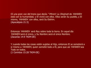 Oí una gran voz del trono que decía: "¡Miren! La  Shejinah  de  YAHWEH  está con la humanidad, y El vivirá con ellos. Ellos serán Su pueblo, y El mismo,  YAHWEH   con ellos, será Su Elohim. (Apocalipsis 21:3) Entonces  YAHWEH   será Rey sobre toda la tierra. En aquel día  YAHWEH  será el único, y Su Nombre será el único Nombre. (Zacarías 14:9 TKIM-DE) Y cuando todas las cosas estén sujetas al Hijo, entonces El se someterá a sí mismo a  YAHWEH , quien sometió todo a El, para que así  YAHWEH  sea Todo en todos.  (1 Corintios 15:28 TKIM-DE) 