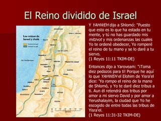 El Reino dividido de Israel Y  YAHWEH  dijo a Shlomó: "Puesto que esto es lo que ha estado en tu mente, y tú no has guardado mis  mitzvot  y mis ordenanzas las cuales Yo te ordené obedecer, Yo romperé el reino de tu mano y se lo daré a tu siervo.  (1 Reyes 11:11 TKIM-DE) Entonces dijo a Yaroveam: "¡Toma diez pedazos para ti! Porque he aquí lo que  YAHWEH  el Elohim de Yisra'el dice: 'Yo rompo el reino de la mano de Shlomó, y Yo te daré diez tribus a ti. Aun él retendrá dos tribus por amor a mi siervo David y por amor a Yerushalayim, la ciudad que Yo he escogido de entre todas las tribus de Yisra'el.  (1 Reyes 11:31-32 TKIM-DE) 