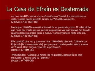 La Casa de Efraín es Desterrada hasta que  YAHWEH  removió a Yisra'el de su presencia, como El había dicho que haría por medio de sus siervos los profetas. Así que Yisra'el fue llevada cautiva desde su propia tierra a Ashur, y ahí permanece hasta este día.  (2 Reyes 17:23 TKIM-DE) Ella concibió otra vez y tuvo una hija,  YAHWEH  le dijo a él: "Llámala Lo-Rujamah [la no-compadecida], porque ya no tendré piedad sobre la casa de Yisra'el. Bajo ningún concepto la perdonaré.  (Oseas 1:6 TKIM-DE) YAHWEH  dijo: "Llámalo Lo-Ammi [no mi pueblo], porque tú no eres mi pueblo, y Yo no seré tu [Elohim]."  (Oseas 1:9 TKIM-DE) así que  YAHWEH , ahora muy enfurecido con Yisra'el, los removió de su vista, y nadie quedó excepto la tribu de Yahudáh solamente.  (2 Reyes 17:18 TKIM-DE) 
