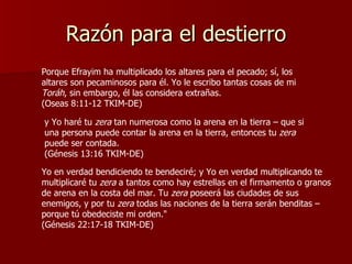 Razón para el destierro Porque Efrayim ha multiplicado los altares para el pecado; sí, los altares son pecaminosos para él. Yo le escribo tantas cosas de mi  Toráh , sin embargo, él las considera extrañas.  (Oseas 8:11-12 TKIM-DE) y Yo haré tu  zera  tan numerosa como la arena en la tierra – que si una persona puede contar la arena en la tierra, entonces tu  zera  puede ser contada.  (Génesis 13:16 TKIM-DE) Yo en verdad bendiciendo te bendeciré; y Yo en verdad multiplicando te multiplicaré tu  zera  a tantos como hay estrellas en el firmamento o granos de arena en la costa del mar. Tu  zera  poseerá las ciudades de sus enemigos, y por tu  zera  todas las naciones de la tierra serán benditas – porque tú obedeciste mi orden."  (Génesis 22:17-18 TKIM-DE) 